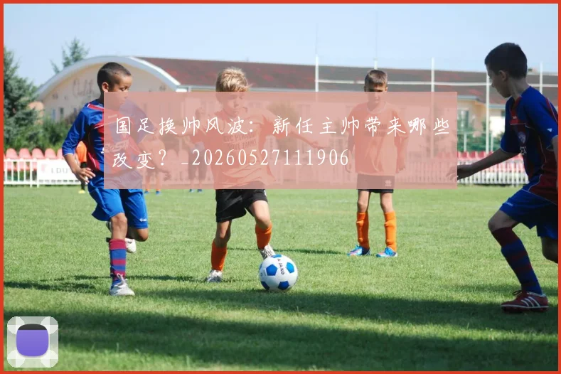 国足换帅风波：新任主帅带来哪些改变？_20260527111906