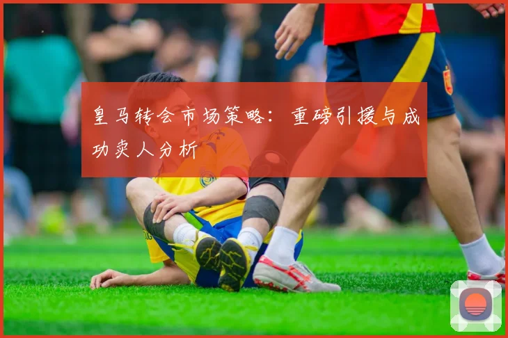 皇马转会市场策略：重磅引援与成功卖人分析
