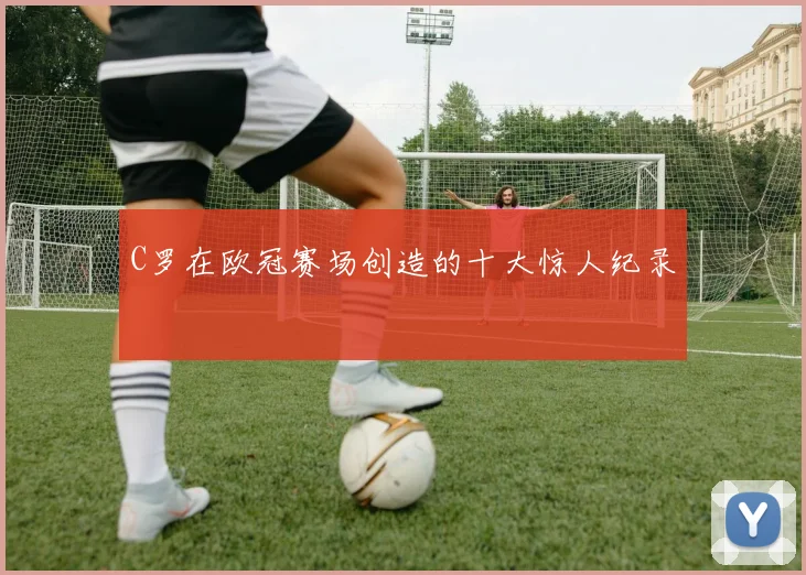 C罗在欧冠赛场创造的十大惊人纪录