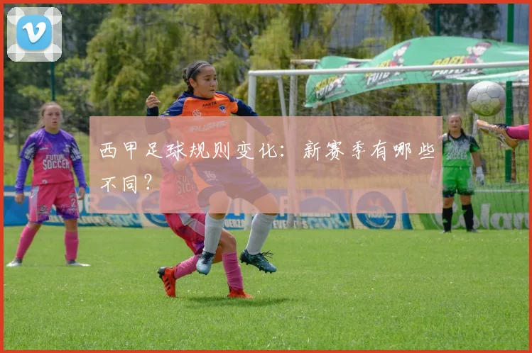 西甲足球规则变化:新赛季有哪些不同?