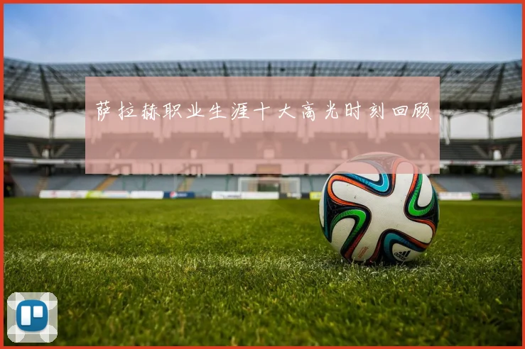 萨拉赫职业生涯十大高光时刻回顾