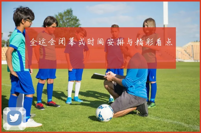 全运会闭幕式时间安排与精彩看点