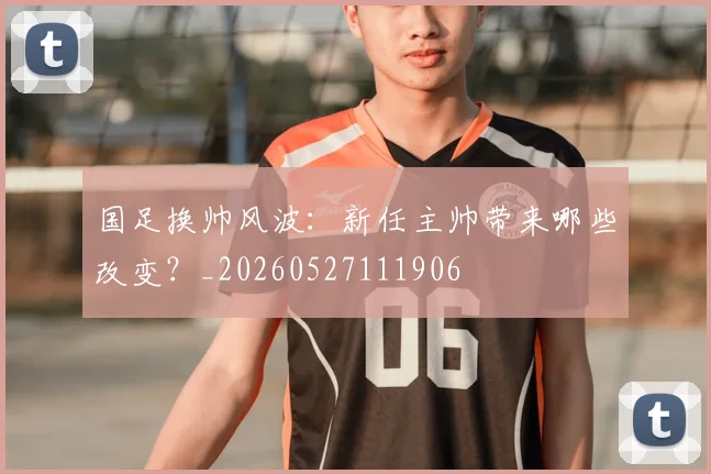 国足换帅风波：新任主帅带来哪些改变？_20260527111906