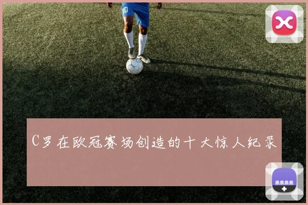 C罗在欧冠赛场创造的十大惊人纪录