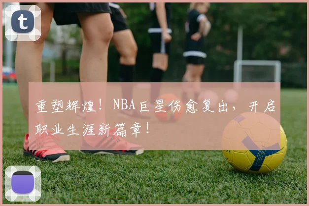 重塑辉煌！NBA巨星伤愈复出，开启职业生涯新篇章！