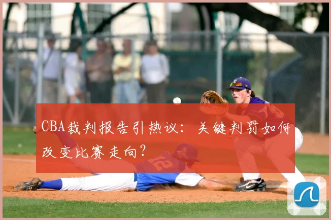 CBA裁判报告引热议：关键判罚如何改变比赛走向？