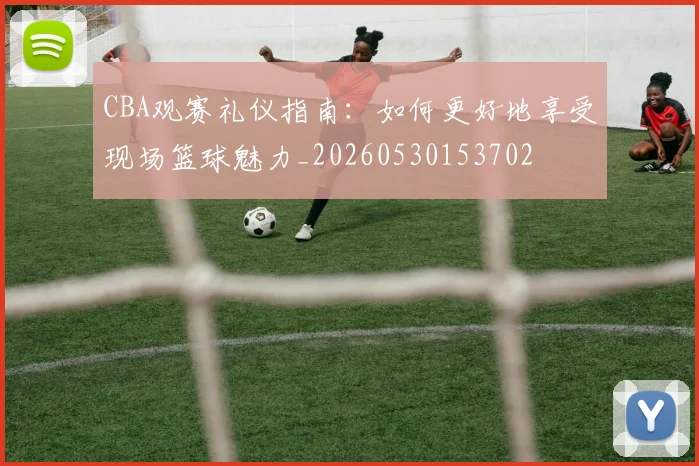 CBA观赛礼仪指南：如何更好地享受现场篮球魅力_20260530153702