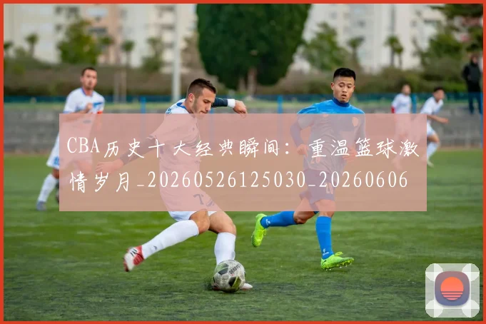 CBA历史十大经典瞬间：重温篮球激情岁月_20260526125030_20260606165154