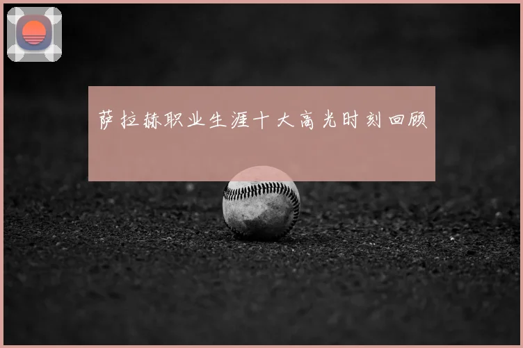 萨拉赫职业生涯十大高光时刻回顾
