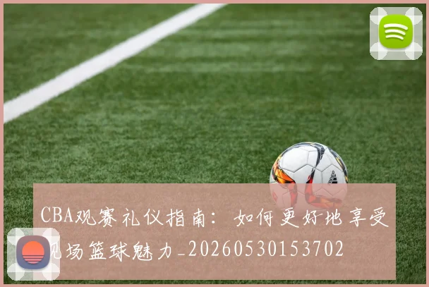 CBA观赛礼仪指南：如何更好地享受现场篮球魅力_20260530153702